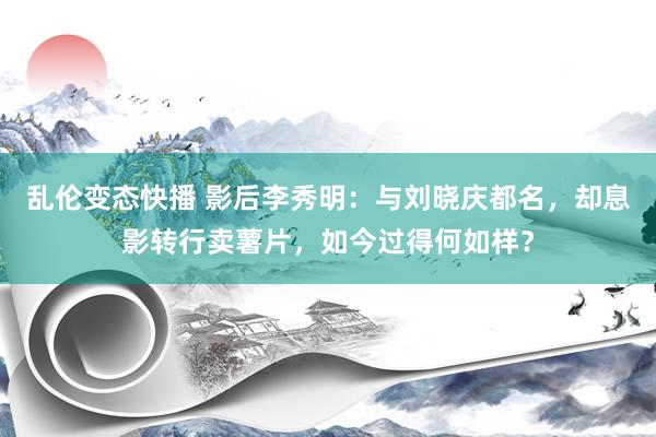 乱伦变态快播 影后李秀明：与刘晓庆都名，却息影转行卖薯片，如今过得何如样？