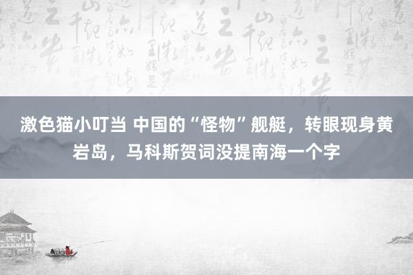 激色猫小叮当 中国的“怪物”舰艇，转眼现身黄岩岛，马科斯贺词没提南海一个字