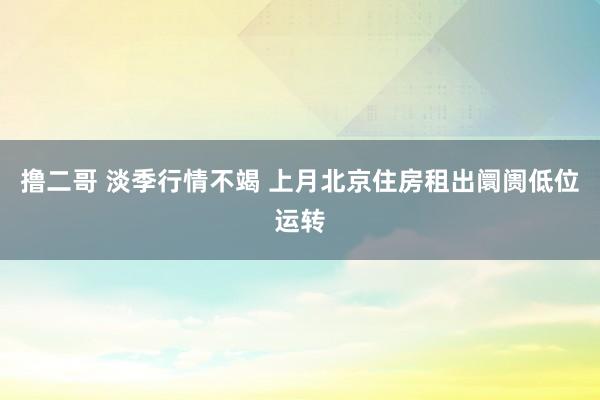 撸二哥 淡季行情不竭 上月北京住房租出阛阓低位运转