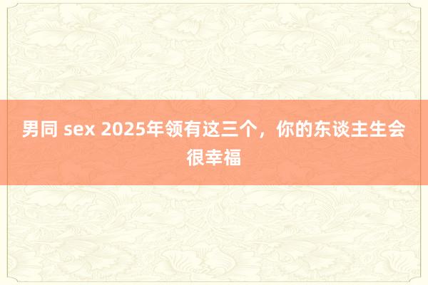 男同 sex 2025年领有这三个，你的东谈主生会很幸福