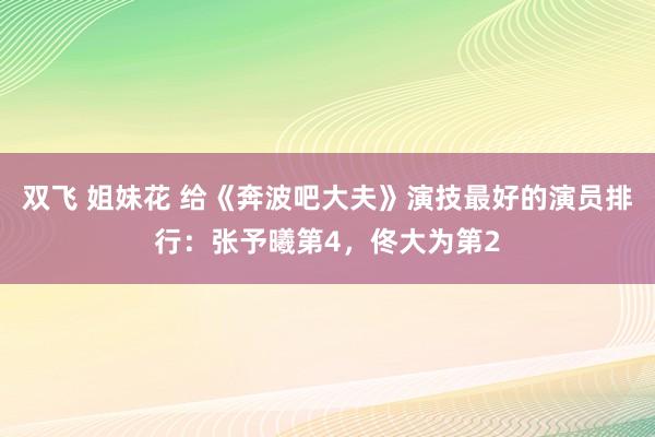 双飞 姐妹花 给《奔波吧大夫》演技最好的演员排行：张予曦第4，佟大为第2