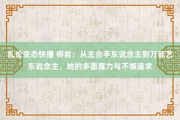 乱伦变态快播 柳岩：从主合手东说念主到万能艺东说念主，她的多面魔力与不懈追求