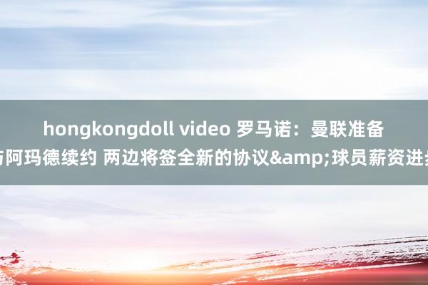 hongkongdoll video 罗马诺：曼联准备与阿玛德续约 两边将签全新的协议&球员薪资进步