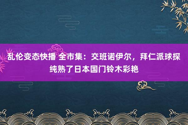 乱伦变态快播 全市集：交班诺伊尔，拜仁派球探纯熟了日本国门铃木彩艳