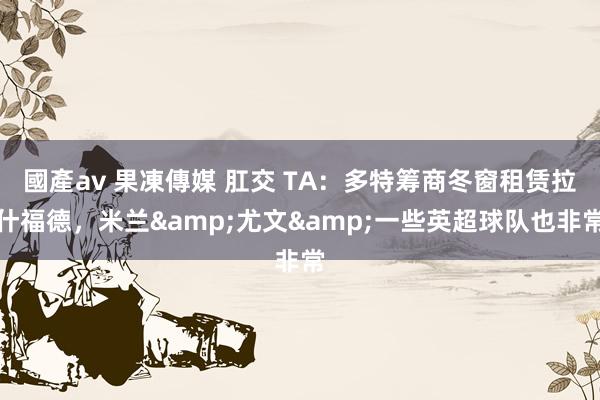 國產av 果凍傳媒 肛交 TA：多特筹商冬窗租赁拉什福德，米兰&尤文&一些英超球队也非常