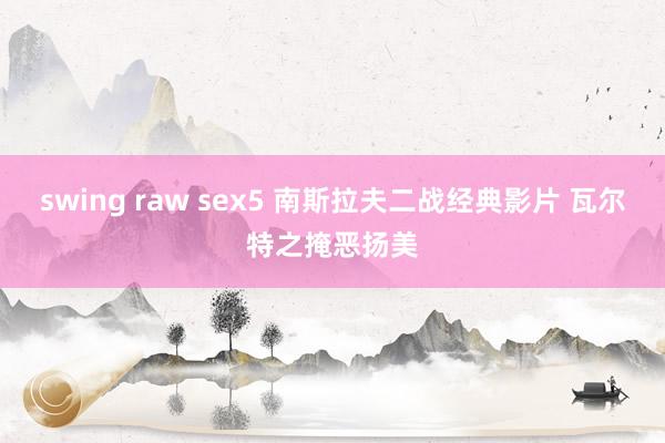 swing raw sex5 南斯拉夫二战经典影片 瓦尔特之掩恶扬美