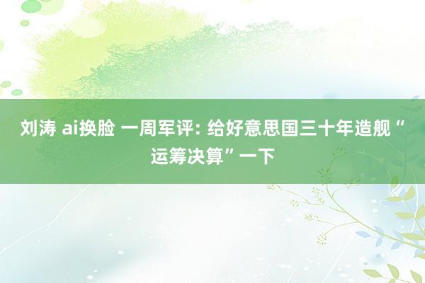 刘涛 ai换脸 一周军评: 给好意思国三十年造舰“运筹决算”一下