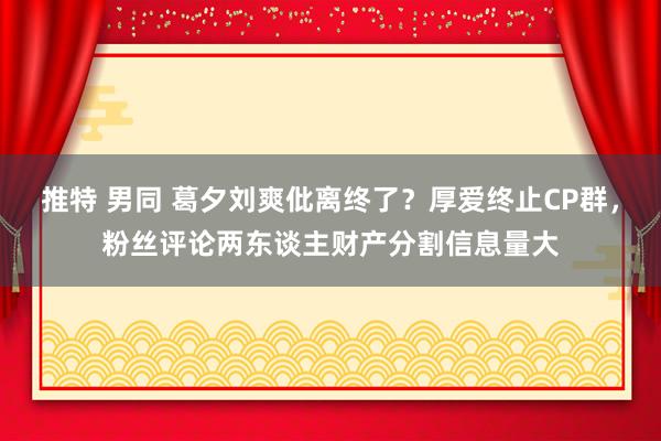 推特 男同 葛夕刘爽仳离终了？厚爱终止CP群，粉丝评论两东谈主财产分割信息量大