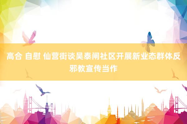 高合 自慰 仙营街谈吴泰闸社区开展新业态群体反邪教宣传当作