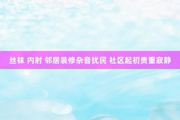 丝袜 内射 邻居装修杂音扰民 社区起初贵重寂静