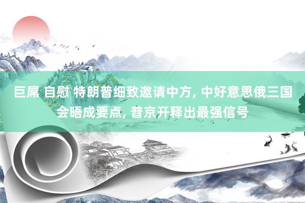 巨屌 自慰 特朗普细致邀请中方， 中好意思俄三国会晤成要点， 普京开释出最强信号