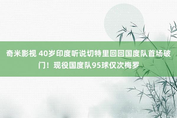 奇米影视 40岁印度听说切特里回回国度队首场破门！现役国度队95球仅次梅罗