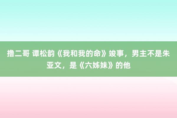 撸二哥 谭松韵《我和我的命》竣事，男主不是朱亚文，是《六姊妹》的他