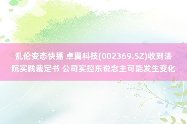 乱伦变态快播 卓翼科技(002369.SZ)收到法院实践裁定书 公司实控东说念主可能发生变化
